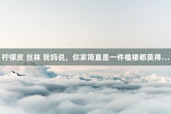 柠檬皮 丝袜 我妈说,你家简直是一件褴褛都莫得…