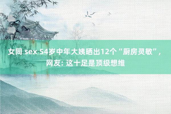 女同 sex 54岁中年大姨晒出12个“厨房灵敏”， 网友: 这十足是顶级想维