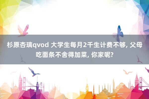 杉原杏璃qvod 大学生每月2千生计费不够， 父母吃面条不舍得加菜， 你家呢?