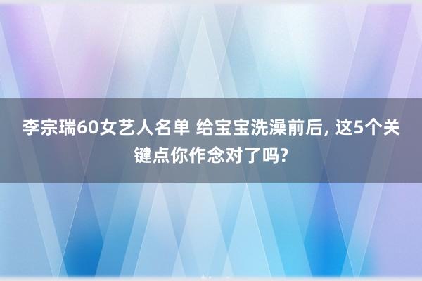 李宗瑞60女艺人名单 给宝宝洗澡前后， 这5个关键点你作念对了吗?