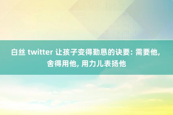 白丝 twitter 让孩子变得勤恳的诀要: 需要他， 舍得用他， 用力儿表扬他