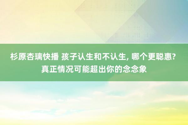 杉原杏璃快播 孩子认生和不认生， 哪个更聪惠? 真正情况可能超出你的念念象