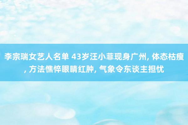 李宗瑞女艺人名单 43岁汪小菲现身广州， 体态枯瘦， 方法憔悴眼睛红肿， 气象令东谈主担忧