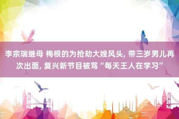 李宗瑞继母 梅根的为抢劫大嫂风头， 带三岁男儿再次出面， 复兴新节目被骂“每天王人在学习”