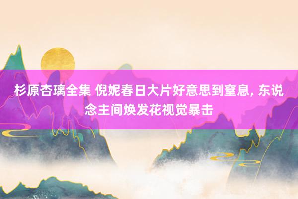 杉原杏璃全集 倪妮春日大片好意思到窒息, 东说念主间焕发花视觉暴击