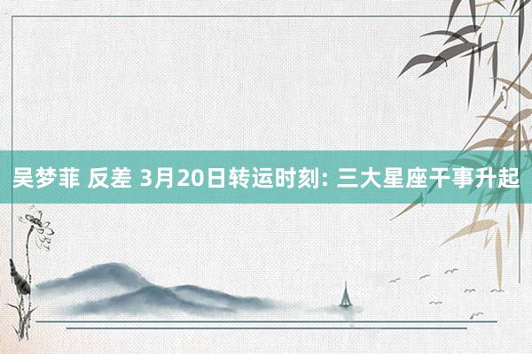 吴梦菲 反差 3月20日转运时刻: 三大星座干事升起