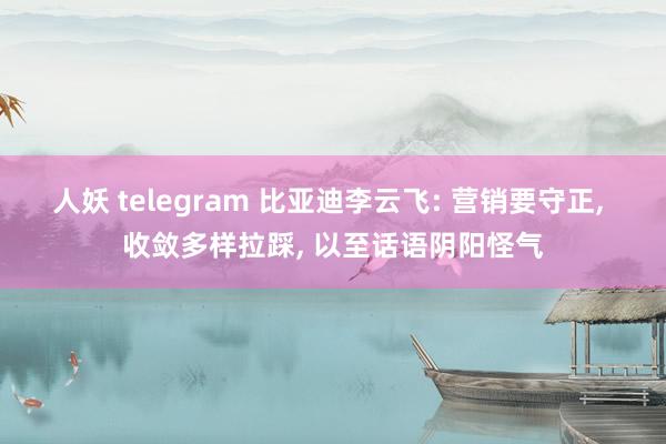 人妖 telegram 比亚迪李云飞: 营销要守正， 收敛多样拉踩， 以至话语阴阳怪气