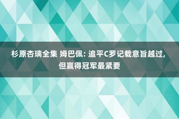 杉原杏璃全集 姆巴佩: 追平C罗记载意旨越过， 但赢得冠军最紧要