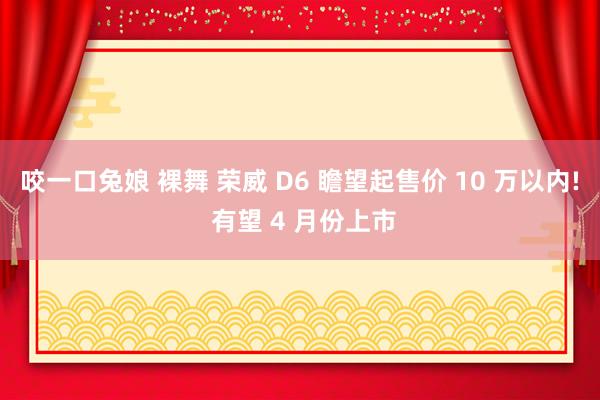 咬一口兔娘 裸舞 荣威 D6 瞻望起售价 10 万以内! 有望 4 月份上市