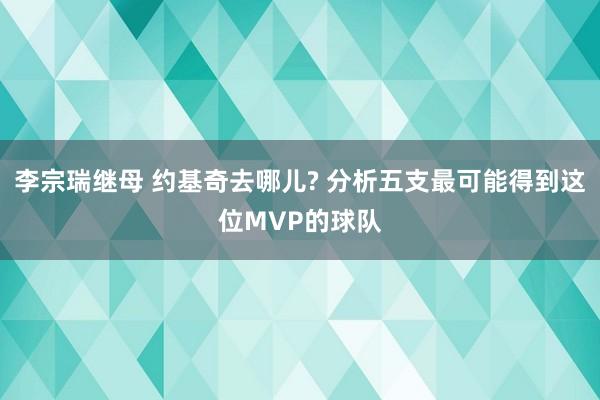 李宗瑞继母 约基奇去哪儿? 分析五支最可能得到这位MVP的球队