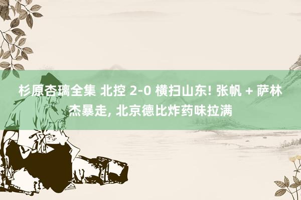杉原杏璃全集 北控 2-0 横扫山东! 张帆 + 萨林杰暴走， 北京德比炸药味拉满