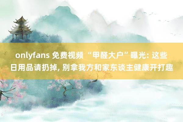 onlyfans 免费视频 “甲醛大户”曝光: 这些日用品请扔掉， 别拿我方和家东谈主健康开打趣
