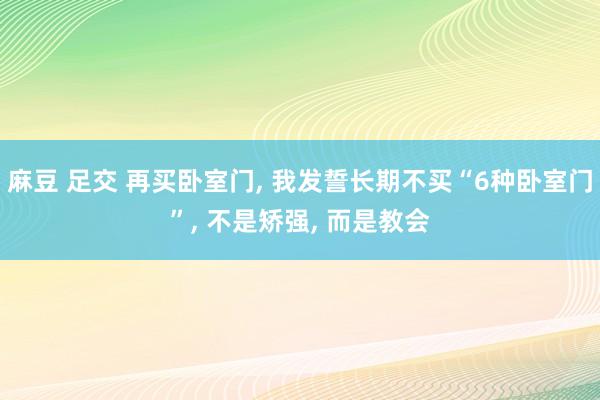 麻豆 足交 再买卧室门， 我发誓长期不买“6种卧室门”， 不是矫强， 而是教会