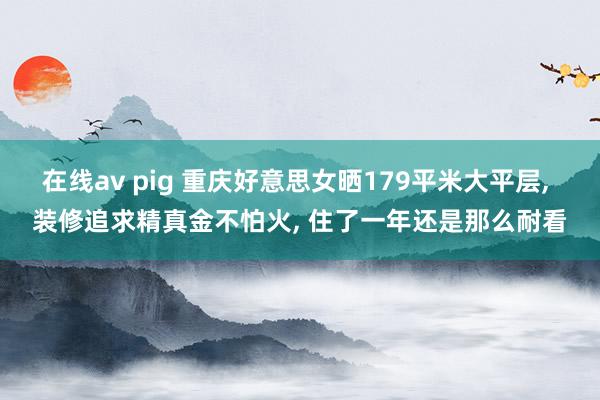 在线av pig 重庆好意思女晒179平米大平层， 装修追求精真金不怕火， 住了一年还是那么耐看