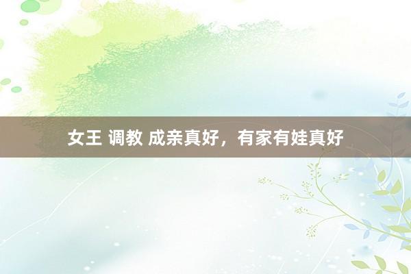 女王 调教 成亲真好，有家有娃真好