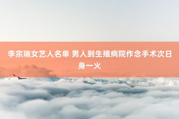 李宗瑞女艺人名单 男人到生殖病院作念手术次日身一火