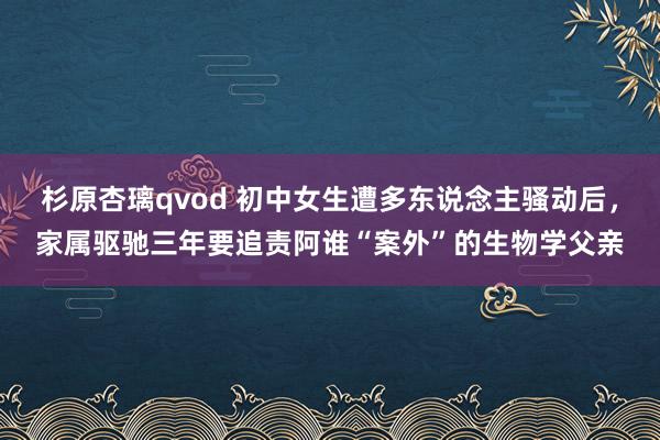 杉原杏璃qvod 初中女生遭多东说念主骚动后，家属驱驰三年要追责阿谁“案外”的生物学父亲