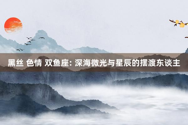 黑丝 色情 双鱼座: 深海微光与星辰的摆渡东谈主