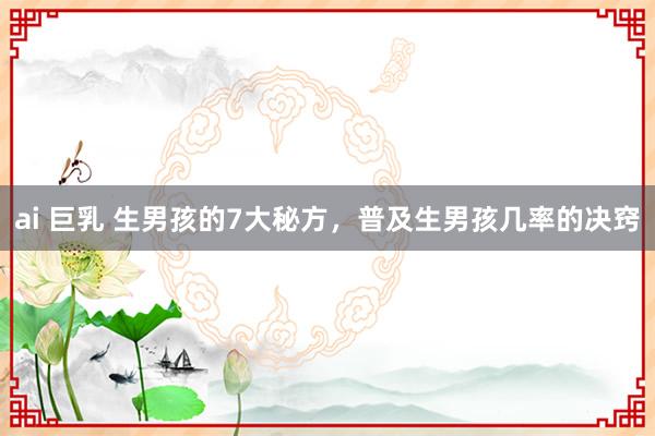 ai 巨乳 生男孩的7大秘方，普及生男孩几率的决窍
