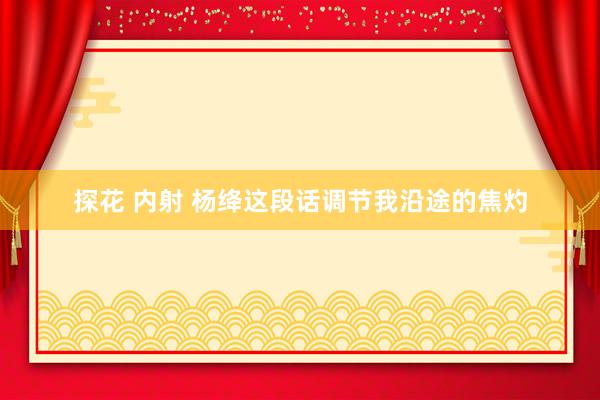 探花 内射 杨绛这段话调节我沿途的焦灼