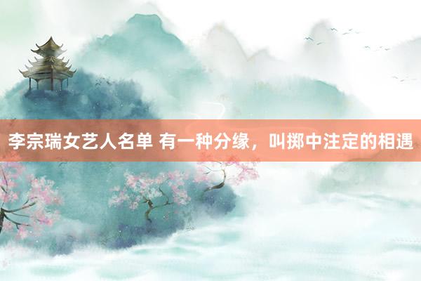 李宗瑞女艺人名单 有一种分缘，叫掷中注定的相遇