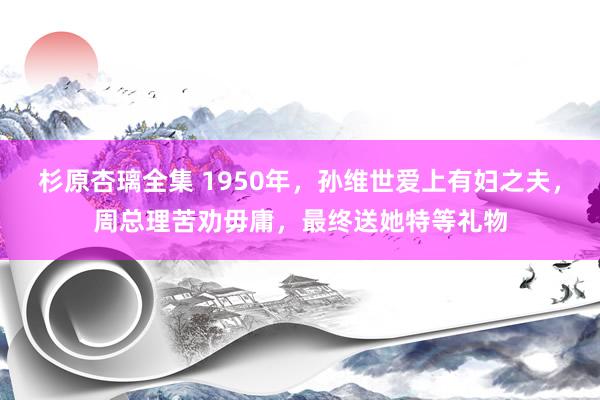 杉原杏璃全集 1950年，孙维世爱上有妇之夫，周总理苦劝毋庸，最终送她特等礼物