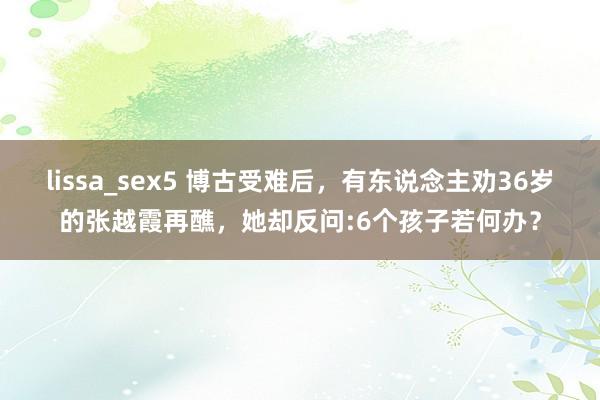lissa_sex5 博古受难后，有东说念主劝36岁的张越霞再醮，她却反问:6个孩子若何办？