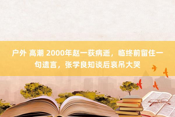 户外 高潮 2000年赵一荻病逝，临终前留住一句遗言，张学良知谈后哀吊大哭