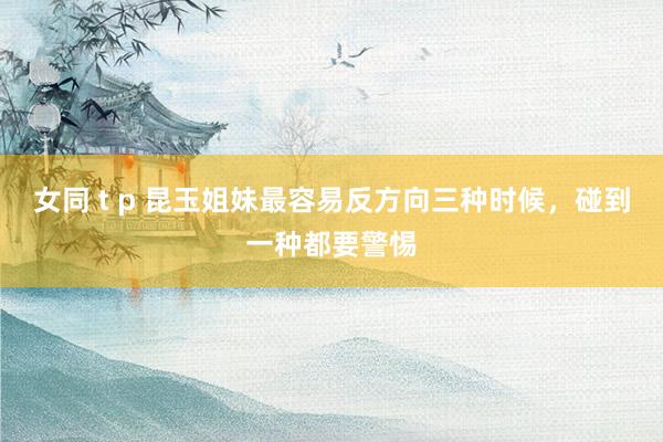 女同 t p 昆玉姐妹最容易反方向三种时候，碰到一种都要警惕