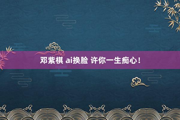 邓紫棋 ai换脸 许你一生痴心！