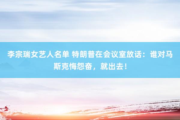 李宗瑞女艺人名单 特朗普在会议室放话：谁对马斯克悔怨奋，就出去！