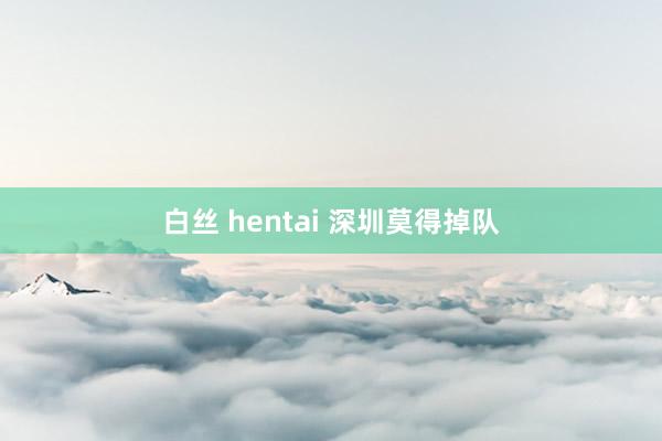 白丝 hentai 深圳莫得掉队