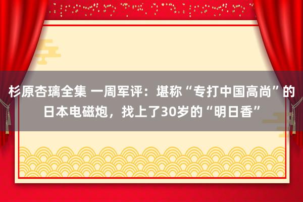 杉原杏璃全集 一周军评：堪称“专打中国高尚”的日本电磁炮，找上了30岁的“明日香”